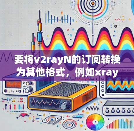要将v2rayN的订阅转换为其他格式，例如xray或订阅链接，可以按照以下步骤进行操作
