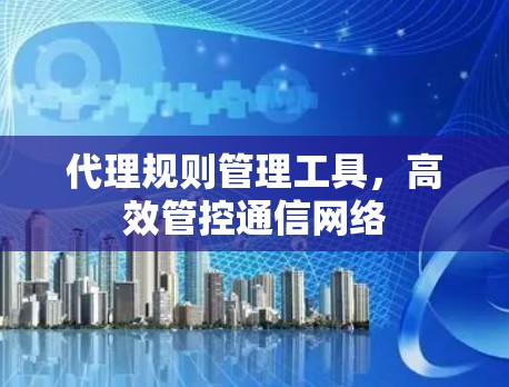 代理规则管理工具,高效管控通信网络 代理规则管理工具,高效管控通信网络