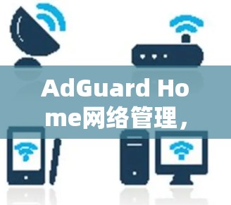 AdGuard Home网络管理，全面解析与应用场景