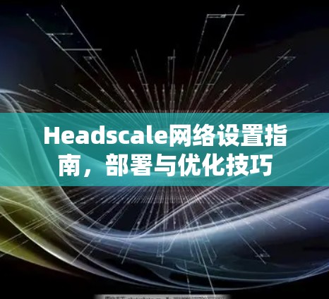Headscale网络设置指南,部署与优化技巧