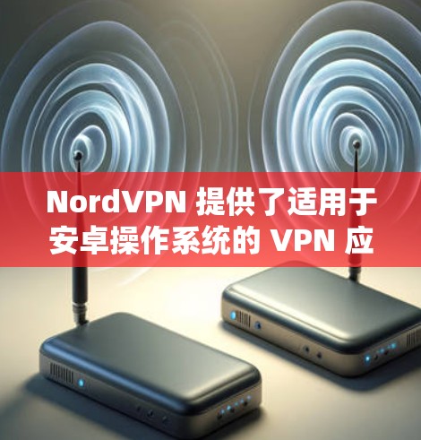 NordVPN 提供了适用于安卓操作系统的 VPN 应用,您可以通过以下步骤下载和安装 NordVPN 安卓版本