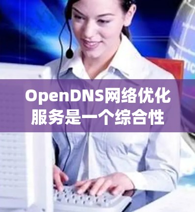 OpenDNS<strong>网络优化</strong>服务是一个综合性的解决方案，旨在通过先进的技术提升网络性能和安全性。以下是对该服务的详细分析和总结