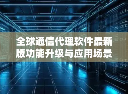 全球通信代理软件最新版功能升级与应用场景分析 全球通信代理软件最新版功能升级与应用场景分析
