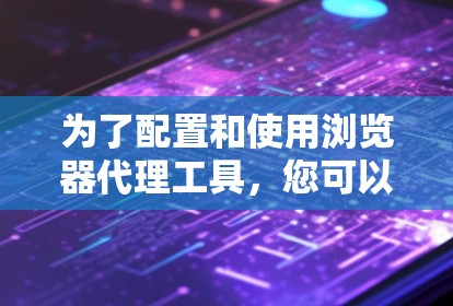 为了配置和使用浏览器代理工具,您可以按照以下步骤操作 为了配置和使用浏览器代理工具,您可以按照以下步骤操作