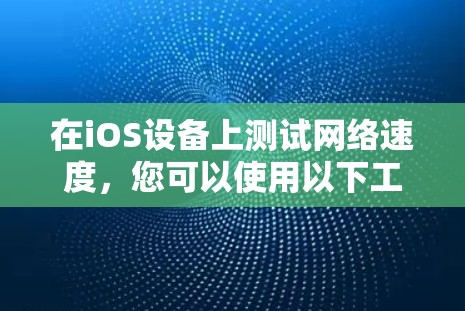 在iOS设备上测试网络速度，您可以使用以下工具，每个工具都有其独特的功能和使用方法