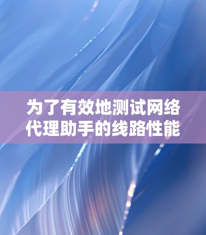为了有效地测试网络代理助手的线路性能，可以按照以下步骤进行