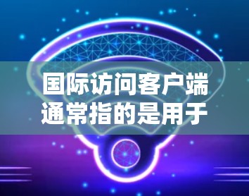 国际访问客户端通常指的是用于跨国或国际业务的客户端软件、应用程序或平台。这些客户端可以帮助企业或个人在全球范围内访问数据、进行交易或管理业务。以下是一些关于国际访问客户端的常见要点和可能的场景