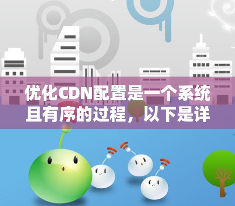 优化CDN配置是一个系统且有序的过程,以下是详细的步骤指南,帮助您有效配置并优化CDN,以提升网站的性能和用户体验 优化CDN配置是一个系统且有序的过程,以下是详细的步骤指南,帮助您有效配置并优化CDN,以提升网站的性能和用户体验
