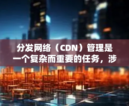分发网络(CDN)管理是一个复杂而重要的任务,涉及多个方面的考虑和策略。以下是对CDN管理的系统化总结 分发网络(CDN)管理是一个复杂而重要的任务,涉及多个方面的考虑和策略。以下是对CDN管理的系统化总结
