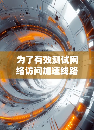 为了有效测试网络访问加速线路（NAA）可以按照以下步骤进行