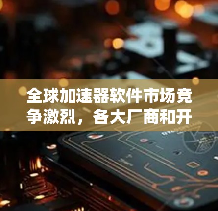 全球加速器软件市场竞争激烈，各大厂商和开源项目在性能、兼容性和生态系统等方面展开激烈竞争。以下是对全球知名加速器软件的排行及其特点的分析