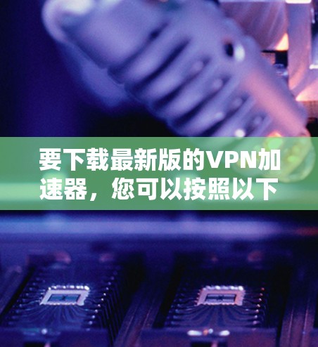 要下载最新版的VPN加速器，您可以按照以下步骤操作
