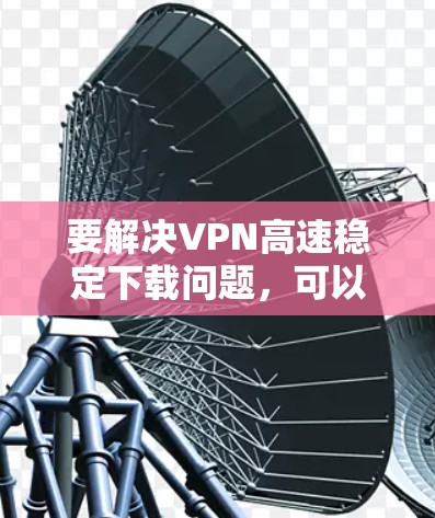 要解决VPN高速稳定下载问题，可以按照以下步骤进行