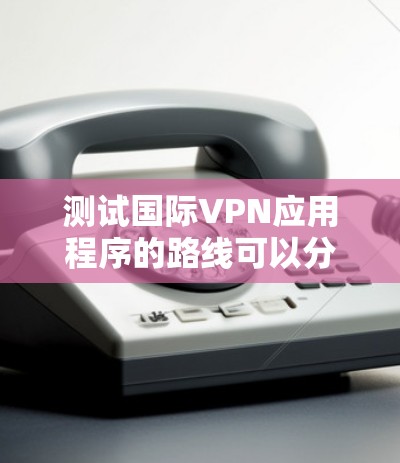 测试国际VPN应用程序的路线可以分为几个关键步骤