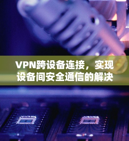 VPN跨设备连接，实现设备间安全通信的解决方案