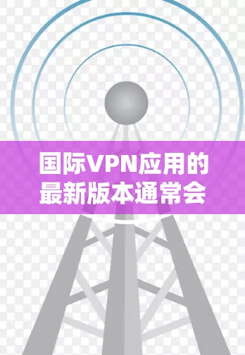 国际VPN应用的最新版本通常会包含多种功能和性能提升,旨在满足用户对隐私、安全和高效连接的需求。以下是一些国际VPN应用的最新版本信息和特点