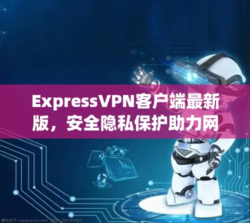 ExpressVPN客户端最新版，安全隐私保护助力网络自由