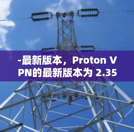 -最新版本,Proton VPN的最新版本为 2.35.6,发布于2024年7月15日
