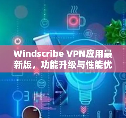Windscribe VPN应用最新版，功能升级与性能优化深度解析