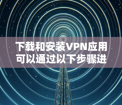 下载和安装VPN应用可以通过以下步骤进行