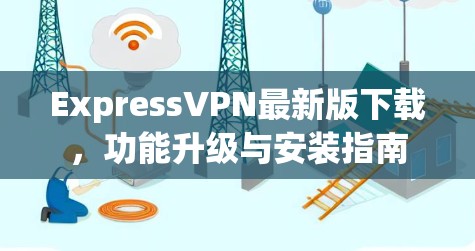 ExpressVPN最新版下载,功能升级与安装指南 ExpressVPN最新版下载,功能升级与安装指南